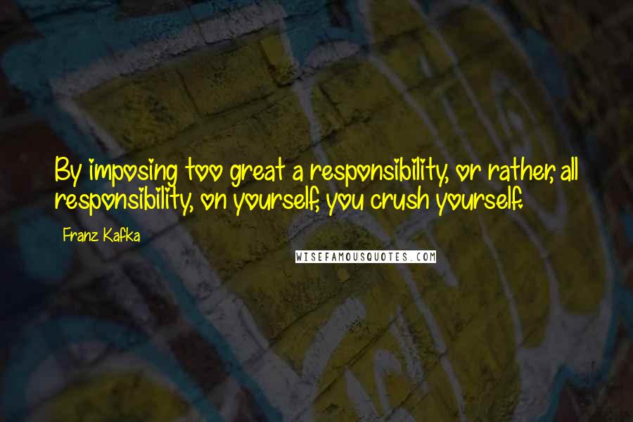 Franz Kafka Quotes: By imposing too great a responsibility, or rather, all responsibility, on yourself, you crush yourself.