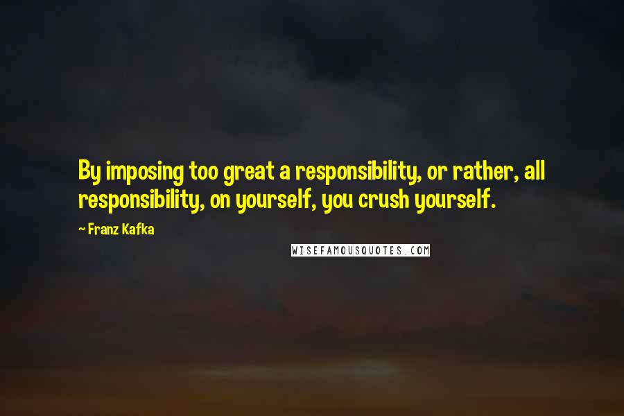 Franz Kafka Quotes: By imposing too great a responsibility, or rather, all responsibility, on yourself, you crush yourself.