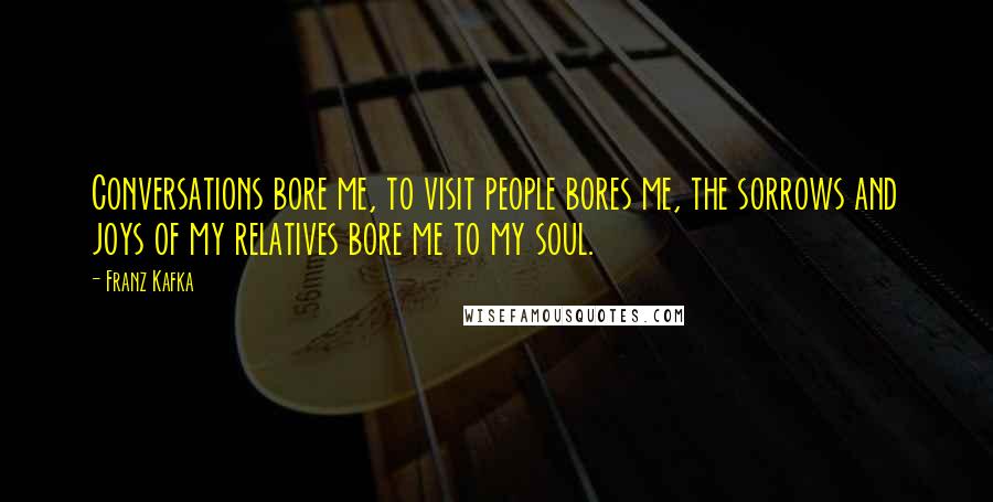 Franz Kafka Quotes: Conversations bore me, to visit people bores me, the sorrows and joys of my relatives bore me to my soul.