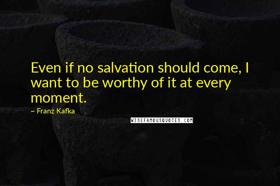 Franz Kafka Quotes: Even if no salvation should come, I want to be worthy of it at every moment.