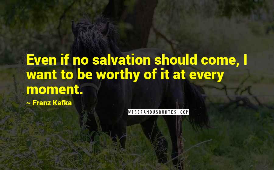 Franz Kafka Quotes: Even if no salvation should come, I want to be worthy of it at every moment.