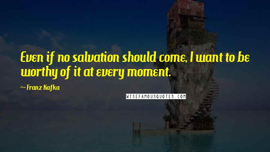 Franz Kafka Quotes: Even if no salvation should come, I want to be worthy of it at every moment.