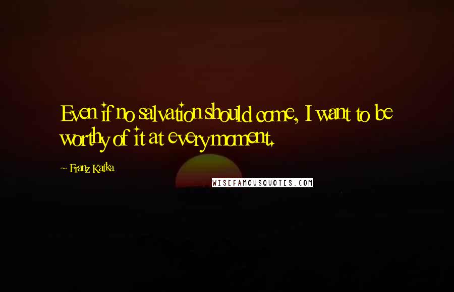Franz Kafka Quotes: Even if no salvation should come, I want to be worthy of it at every moment.