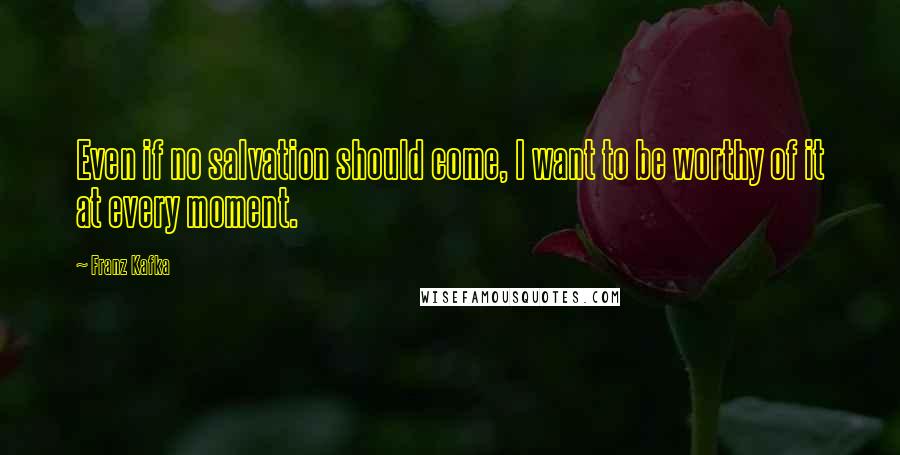 Franz Kafka Quotes: Even if no salvation should come, I want to be worthy of it at every moment.
