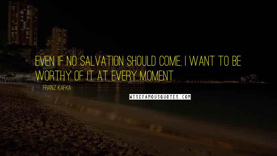 Franz Kafka Quotes: Even if no salvation should come, I want to be worthy of it at every moment.