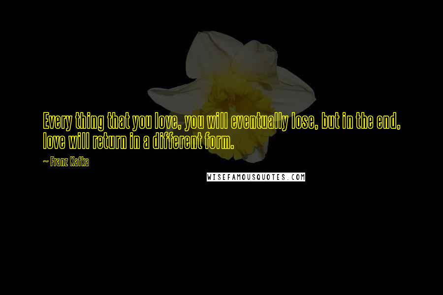 Franz Kafka Quotes: Every thing that you love, you will eventually lose, but in the end, love will return in a different form.