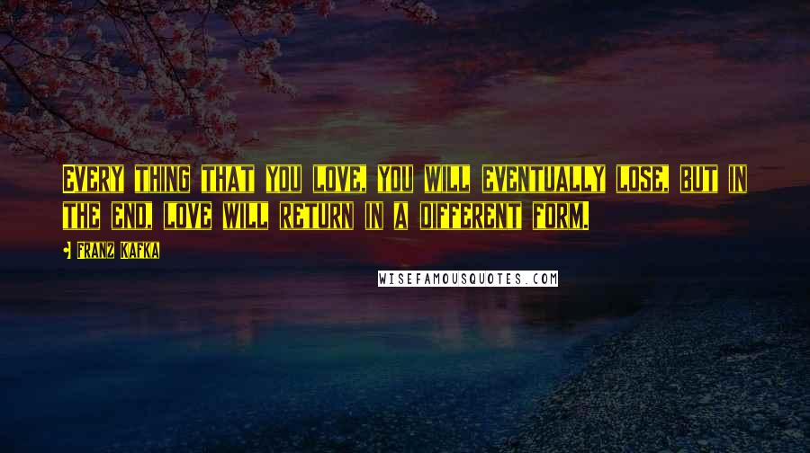 Franz Kafka Quotes: Every thing that you love, you will eventually lose, but in the end, love will return in a different form.