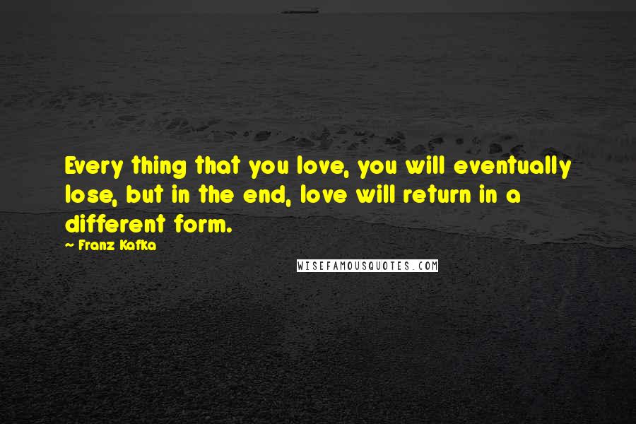 Franz Kafka Quotes: Every thing that you love, you will eventually lose, but in the end, love will return in a different form.