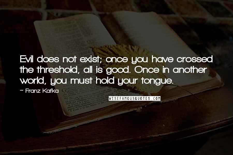 Franz Kafka Quotes: Evil does not exist; once you have crossed the threshold, all is good. Once in another world, you must hold your tongue.