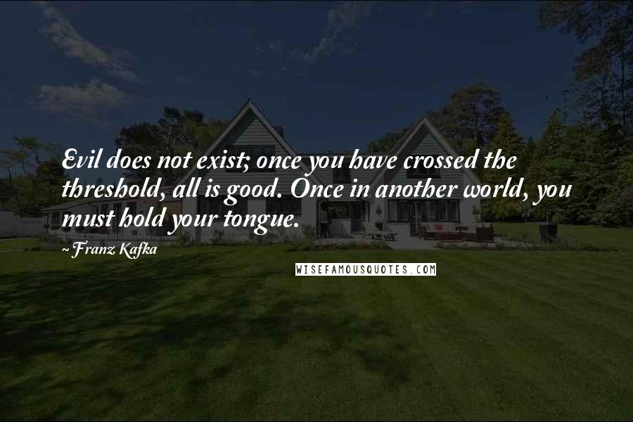 Franz Kafka Quotes: Evil does not exist; once you have crossed the threshold, all is good. Once in another world, you must hold your tongue.