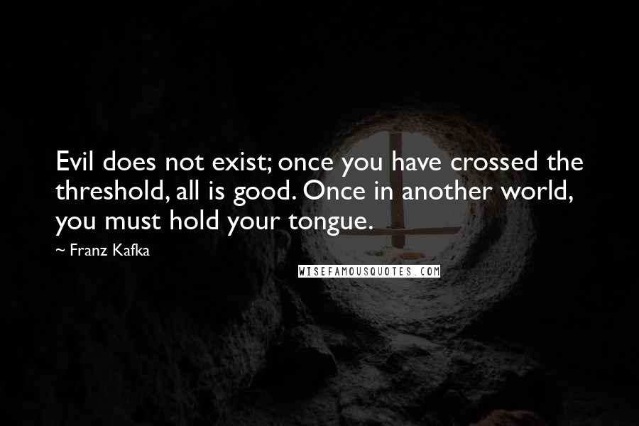 Franz Kafka Quotes: Evil does not exist; once you have crossed the threshold, all is good. Once in another world, you must hold your tongue.