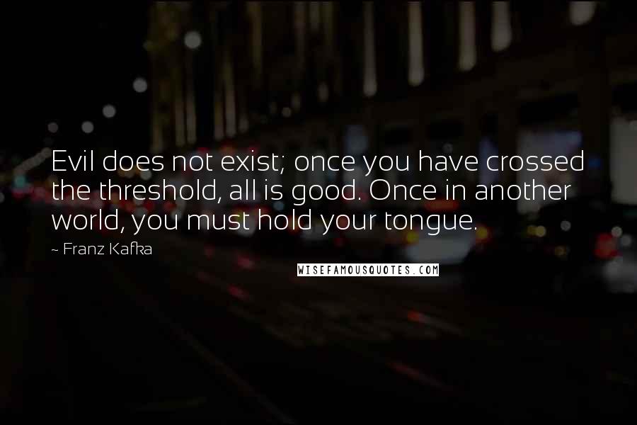 Franz Kafka Quotes: Evil does not exist; once you have crossed the threshold, all is good. Once in another world, you must hold your tongue.