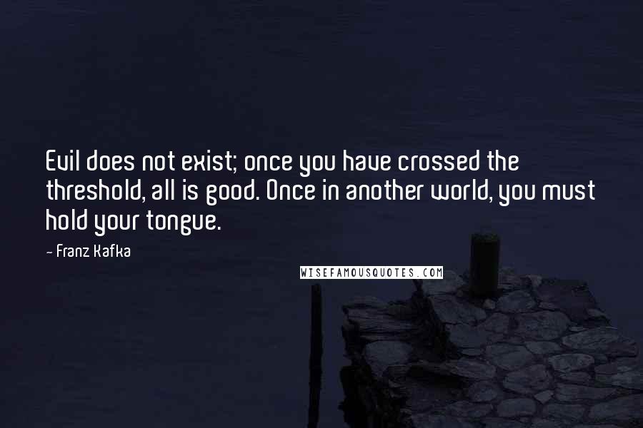 Franz Kafka Quotes: Evil does not exist; once you have crossed the threshold, all is good. Once in another world, you must hold your tongue.