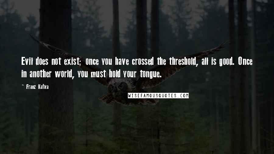 Franz Kafka Quotes: Evil does not exist; once you have crossed the threshold, all is good. Once in another world, you must hold your tongue.