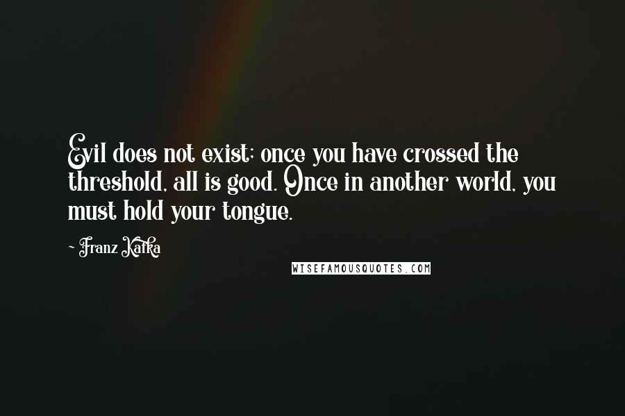 Franz Kafka Quotes: Evil does not exist; once you have crossed the threshold, all is good. Once in another world, you must hold your tongue.