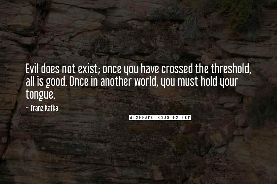 Franz Kafka Quotes: Evil does not exist; once you have crossed the threshold, all is good. Once in another world, you must hold your tongue.