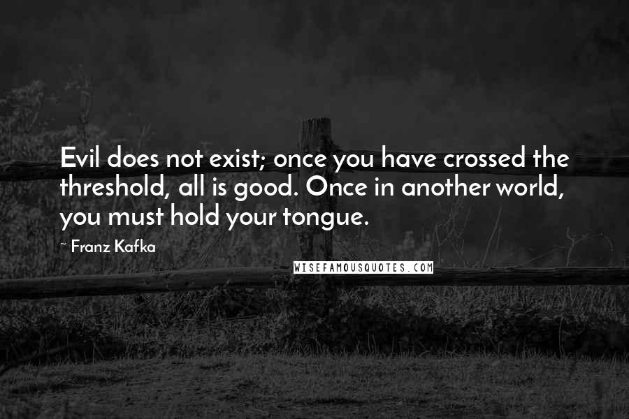 Franz Kafka Quotes: Evil does not exist; once you have crossed the threshold, all is good. Once in another world, you must hold your tongue.