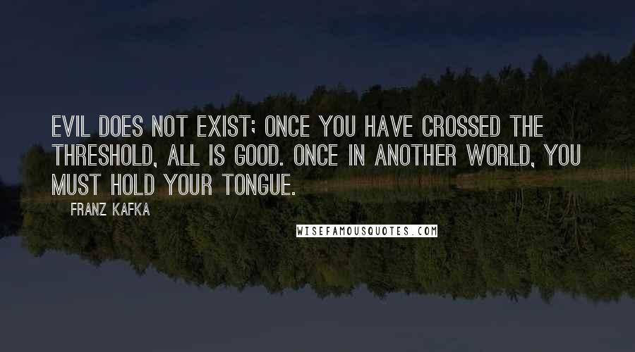 Franz Kafka Quotes: Evil does not exist; once you have crossed the threshold, all is good. Once in another world, you must hold your tongue.