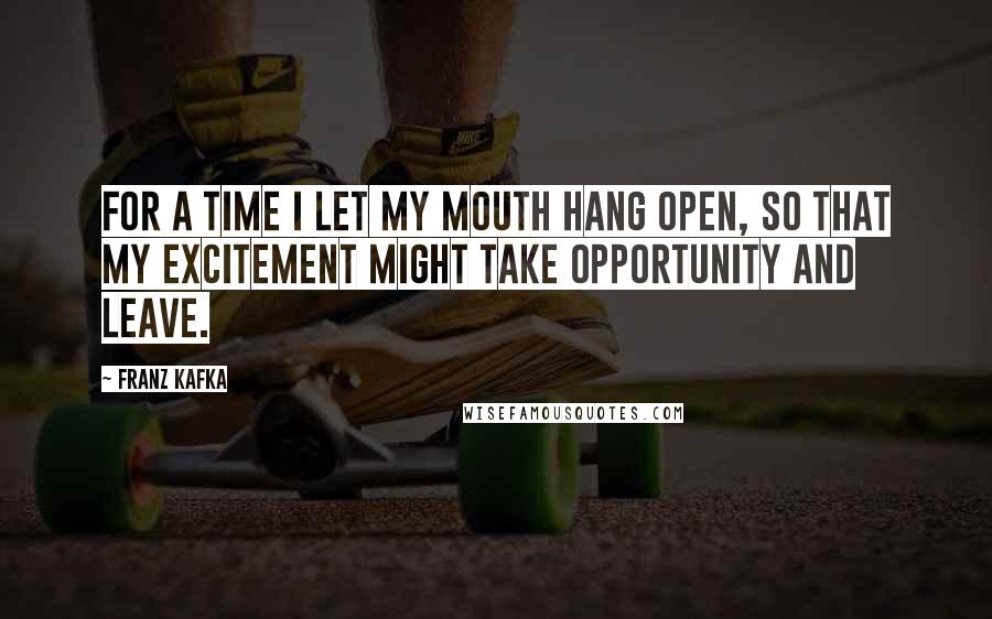 Franz Kafka Quotes: For a time I let my mouth hang open, so that my excitement might take opportunity and leave.