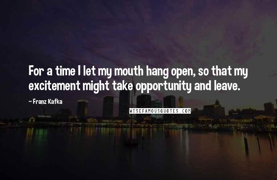 Franz Kafka Quotes: For a time I let my mouth hang open, so that my excitement might take opportunity and leave.