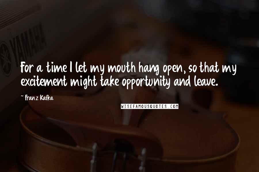 Franz Kafka Quotes: For a time I let my mouth hang open, so that my excitement might take opportunity and leave.