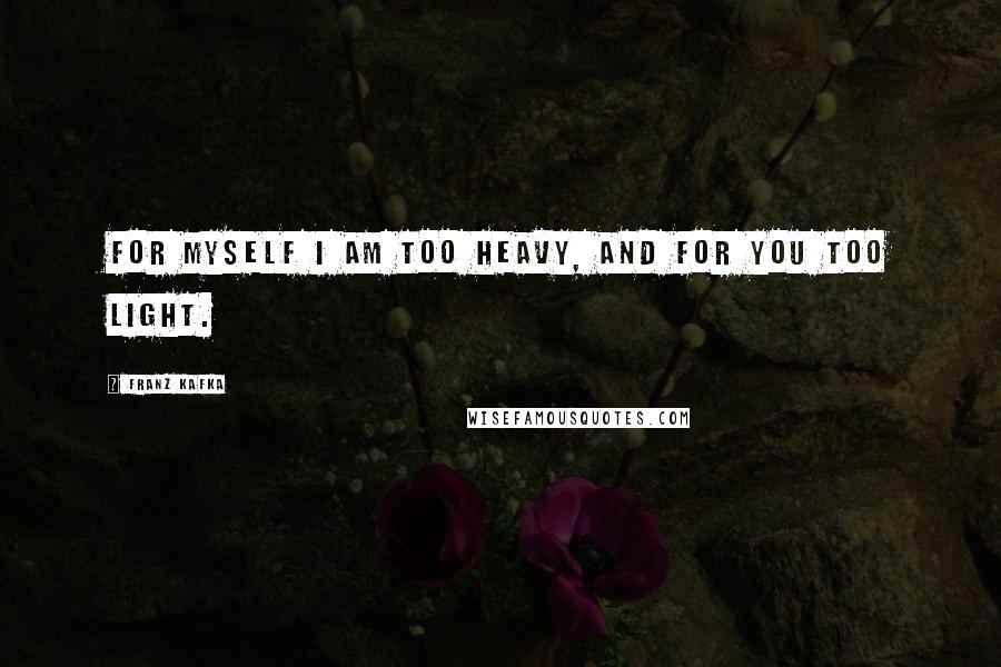 Franz Kafka Quotes: For myself I am too heavy, and for you too light.