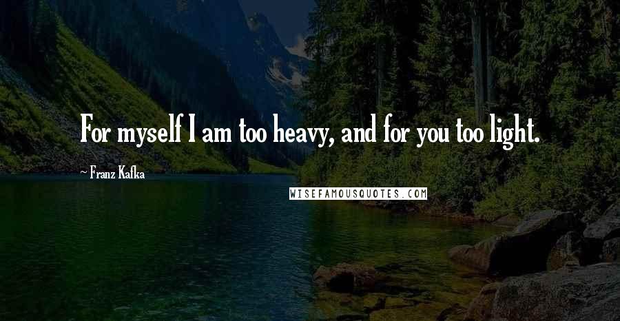 Franz Kafka Quotes: For myself I am too heavy, and for you too light.
