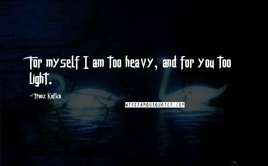 Franz Kafka Quotes: For myself I am too heavy, and for you too light.