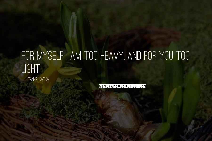 Franz Kafka Quotes: For myself I am too heavy, and for you too light.