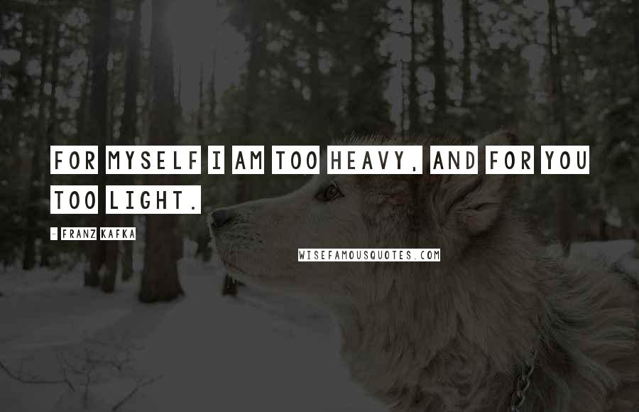Franz Kafka Quotes: For myself I am too heavy, and for you too light.