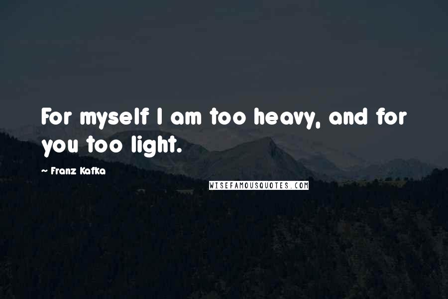 Franz Kafka Quotes: For myself I am too heavy, and for you too light.