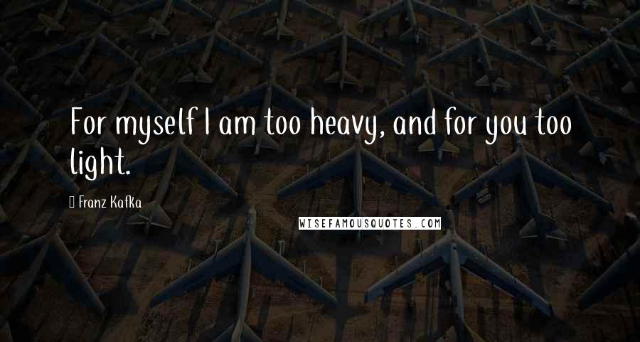 Franz Kafka Quotes: For myself I am too heavy, and for you too light.