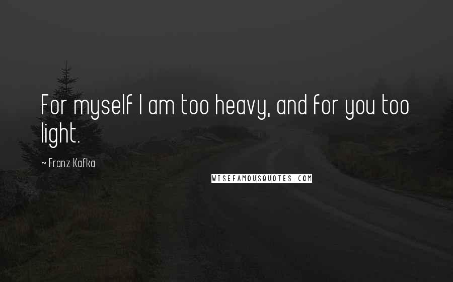 Franz Kafka Quotes: For myself I am too heavy, and for you too light.