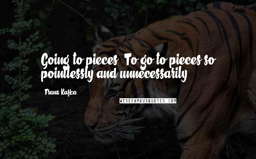 Franz Kafka Quotes: Going to pieces. To go to pieces so pointlessly and unnecessarily.