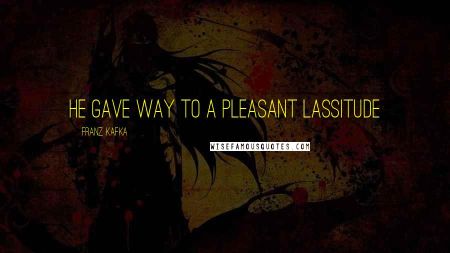 Franz Kafka Quotes: he gave way to a pleasant lassitude