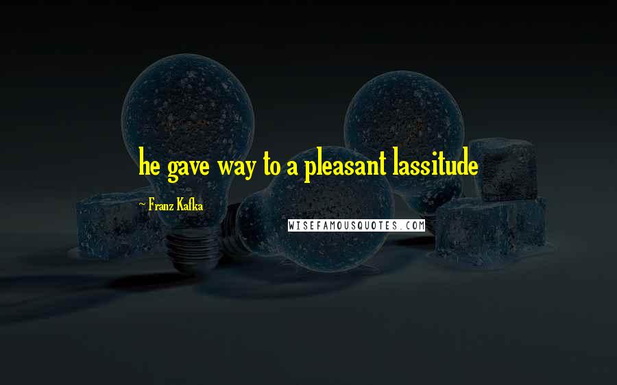 Franz Kafka Quotes: he gave way to a pleasant lassitude