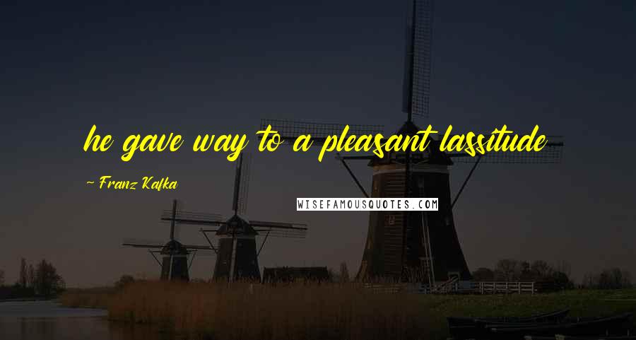 Franz Kafka Quotes: he gave way to a pleasant lassitude