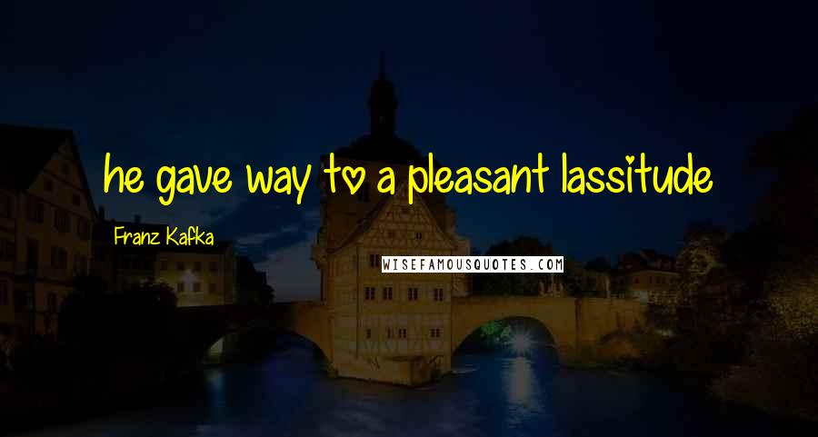 Franz Kafka Quotes: he gave way to a pleasant lassitude