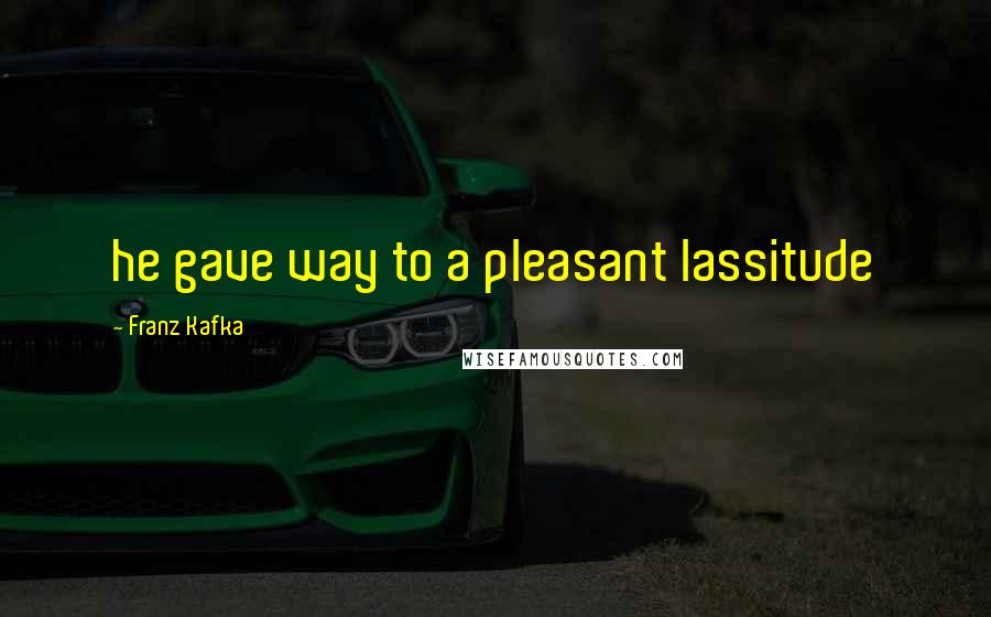 Franz Kafka Quotes: he gave way to a pleasant lassitude