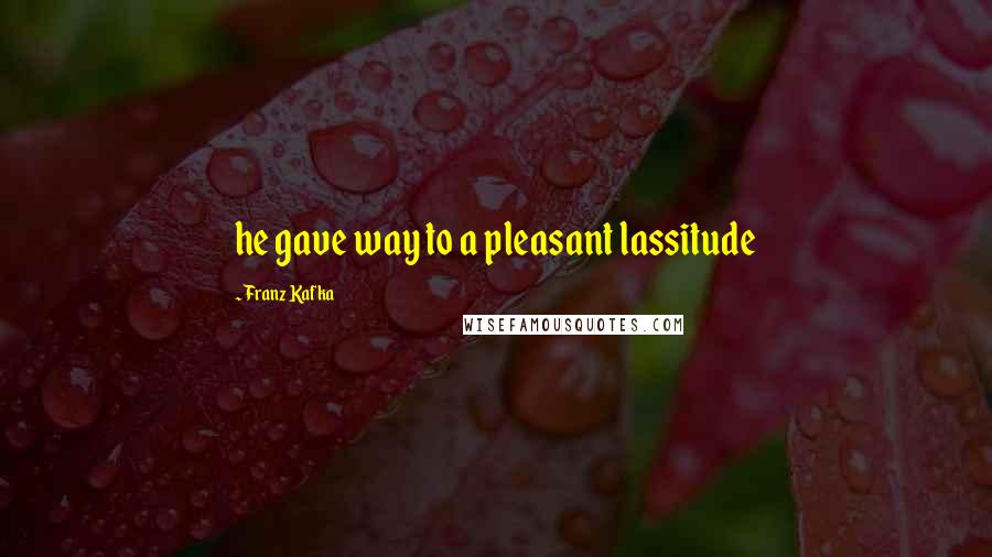 Franz Kafka Quotes: he gave way to a pleasant lassitude