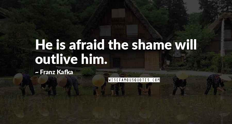 Franz Kafka Quotes: He is afraid the shame will outlive him.