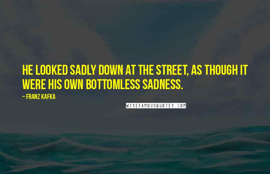 Franz Kafka Quotes: He looked sadly down at the street, as though it were his own bottomless sadness.