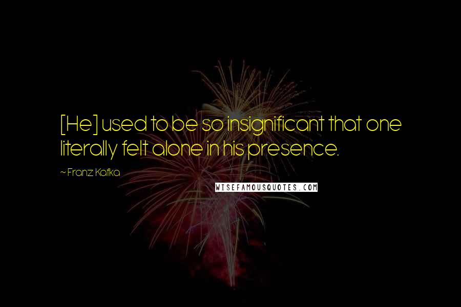 Franz Kafka Quotes: [He] used to be so insignificant that one literally felt alone in his presence.