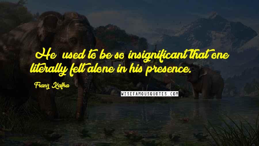 Franz Kafka Quotes: [He] used to be so insignificant that one literally felt alone in his presence.