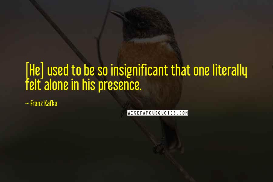 Franz Kafka Quotes: [He] used to be so insignificant that one literally felt alone in his presence.