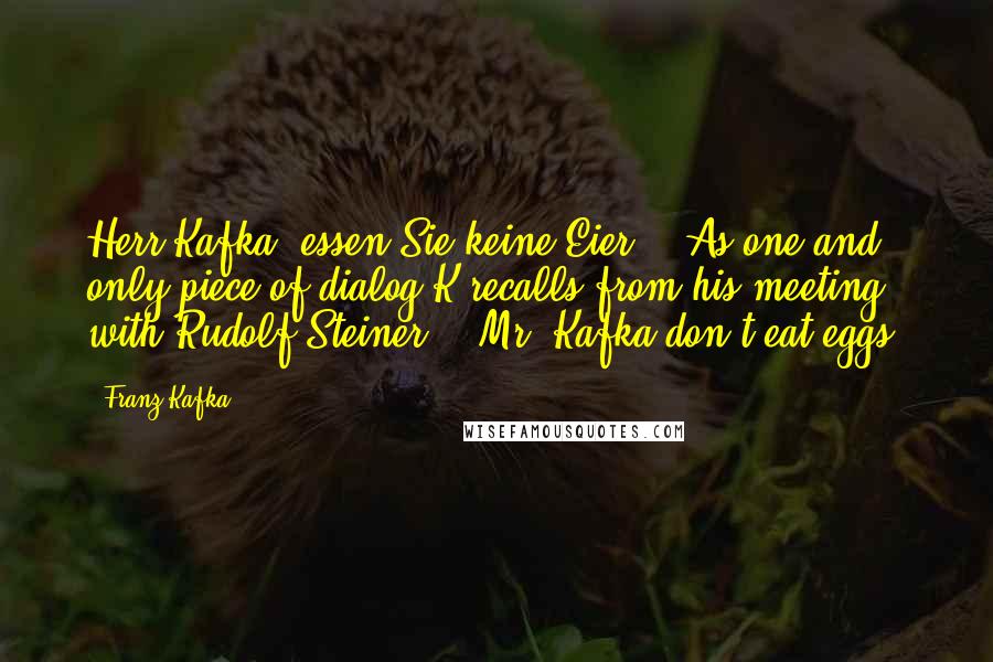 Franz Kafka Quotes: Herr Kafka, essen Sie keine Eier." (As one and only piece of dialog K recalls from his meeting with Rudolf Steiner - "Mr. Kafka don't eat eggs.