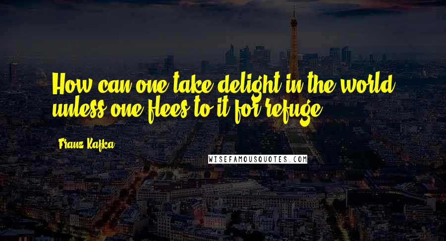 Franz Kafka Quotes: How can one take delight in the world unless one flees to it for refuge?