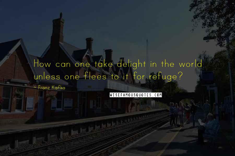 Franz Kafka Quotes: How can one take delight in the world unless one flees to it for refuge?