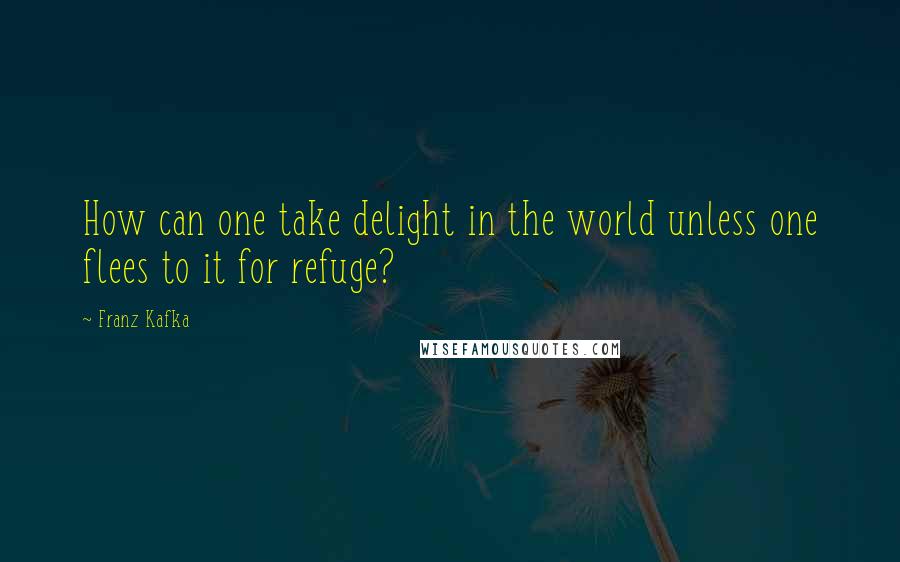 Franz Kafka Quotes: How can one take delight in the world unless one flees to it for refuge?