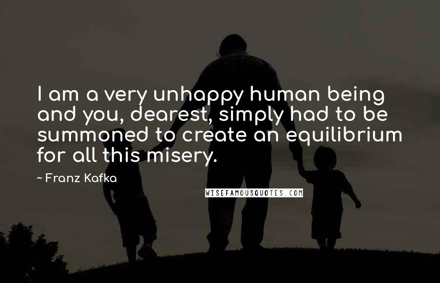 Franz Kafka Quotes: I am a very unhappy human being and you, dearest, simply had to be summoned to create an equilibrium for all this misery.